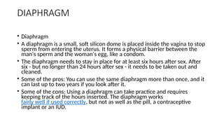 DIAPHRAGM
• Diaphragm
• A diaphragm is a small, soft silicon dome is placed inside the vagina to stop
sperm from entering the uterus. It forms a physical barrier between the
man's sperm and the woman's egg, like a condom.
• The diaphragm needs to stay in place for at least six hours after sex. After
six - but no longer than 24 hours after sex - it needs to be taken out and
cleaned.
• Some of the pros: You can use the same diaphragm more than once, and it
can last up to two years if you look after it.
• Some of the cons: Using a diaphragm can take practice and requires
keeping track of the hours inserted. The diaphragm works
fairly well if used correctly, but not as well as the pill, a contraceptive
implant or an IUD.
 