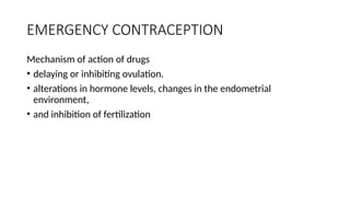 EMERGENCY CONTRACEPTION
Mechanism of action of drugs
• delaying or inhibiting ovulation.
• alterations in hormone levels, changes in the endometrial
environment,
• and inhibition of fertilization
 