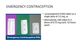 EMERGENCY CONTRACEPTION
• Levonorgestrel (LNG) taken as a
single dose of 1.5 mg, or
• alternatively, LNG taken in 2
doses of 0.75 mg each, 12 hours
apart.
 