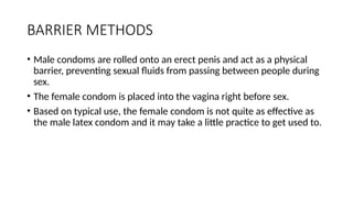 BARRIER METHODS
• Male condoms are rolled onto an erect penis and act as a physical
barrier, preventing sexual fluids from passing between people during
sex.
• The female condom is placed into the vagina right before sex.
• Based on typical use, the female condom is not quite as effective as
the male latex condom and it may take a little practice to get used to.
 