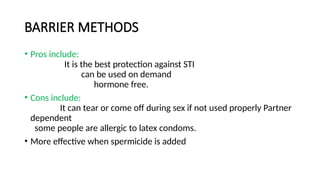 BARRIER METHODS
• Pros include:
It is the best protection against STI
can be used on demand
hormone free.
• Cons include:
It can tear or come off during sex if not used properly Partner
dependent
some people are allergic to latex condoms.
• More effective when spermicide is added
 