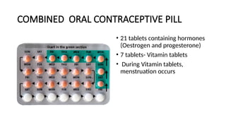 COMBINED ORAL CONTRACEPTIVE PILL
• 21 tablets containing hormones
(Oestrogen and progesterone)
• 7 tablets- Vitamin tablets
• During Vitamin tablets,
menstruation occurs
 