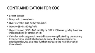 CONTRAINDICATION FOR COC
• Breast cancer
• Deep vein thrombosis
• Over 35 years and heavy smokers
• Obesity (BMI ≥40 kg/m2
)
• Hypertension (SBP ≥160 mmHg or DBP ≥100 mmHg)May have an
increased risk of stroke or MI
• Valvular and congenital heart disease (complicated by pulmonary
hypertension, atrial fibrillation, history of subacute bacterial
endocarditis)COC use may further increase the risk of arterial
thrombosis
 