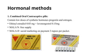 Hormonal methods
1. Combined Oral Contraceptive pills:
Contain low doses of synthetic hormones progestin and estrogen.
• Ethinyl estradiol 0.03 mg + levonorgestrel 0.15mg
• MALA N: free supply
• MALA-D social marketing on payment 3 rupees per packet.
 