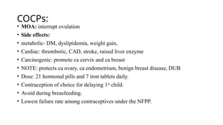 COCPs:
• MOA: interrupt ovulation
• Side effects:
• metabolic- DM, dyslipidemia, weight gain,
• Cardiac: thrombotic, CAD, stroke, raised liver enzyme
• Carcinogenic: promote ca cervix and ca breast
• NOTE: protects ca ovary, ca endometrium, benign breast disease, DUB
• Dose: 21 hormonal pills and 7 iron tablets daily.
• Contraception of choice for delaying 1st
child.
• Avoid during breasfeeding.
• Lowest failure rate among contraceptives under the NFPP.
 