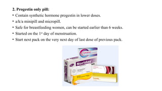 2. Progestin only pill:
• Contain synthetic hormone progestin in lower doses.
• a/k/a minipill and micropill.
• Safe for breastfeeding women, can be started earlier than 6 weeks.
• Started on the 1st
day of menstruation.
• Start next pack on the very next day of last dose of previous pack.
 