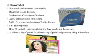 3. Chhaya/Saheli
• Non-steroid non-hormonal contraceptive.
• Developed by cdri, Lucknow
• Market name: Centchroman-30 tablets
• Active chemical name: ormiloxifene
• MOA: Prevent the implantation of fertilized ovum.
• S/E: delayed periods
• Dose: 30 mg tablet twice weekly for first three months and then weekly.
• 1st
pill on 1st
day of period, 2nd
pill on 4th
day of period and pattern of taking pill continue.
 