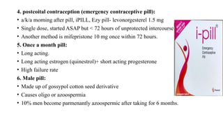 4. postcoital contraception (emergency contraceptive pill):
• a/k/a morning after pill, iPILL, Ezy pill- levonorgesterel 1.5 mg
• Single dose, started ASAP but < 72 hours of unprotected intercourse
• Another method is mifepristone 10 mg once within 72 hours.
5. Once a month pill:
• Long acting.
• Long acting estrogen (quinestrol)+ short acting progesterone
• High failure rate
6. Male pill:
• Made up of gossypol cotton seed derivative
• Causes oligo or azoospermia
• 10% men become parmenantly azoospermic after taking for 6 months.
 