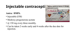 Injectable contraceptive:
Antra: DMPA
• Injectable (I/M)
• Medroxy progesterone acetate
• @ 150 mg every three monthly.
• Can be taken 2 weeks early and 4 weeks after the due date for
injection.
 