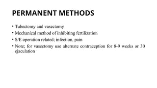 PERMANENT METHODS
• Tubectomy and vasectomy
• Mechanical method of inhibiting fertilization
• S/E operation related; infection, pain
• Note; for vasectomy use alternate contraception for 8-9 weeks or 30
ejaculation
 