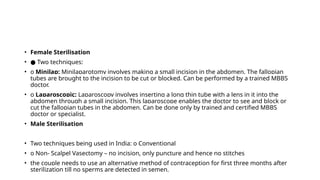 • Female Sterilisation
• ● Two techniques:
• o Minilap: Minilaparotomy involves making a small incision in the abdomen. The fallopian
tubes are brought to the incision to be cut or blocked. Can be performed by a trained MBBS
doctor.
• o Laparoscopic: Laparoscopy involves inserting a long thin tube with a lens in it into the
abdomen through a small incision. This laparoscope enables the doctor to see and block or
cut the fallopian tubes in the abdomen. Can be done only by trained and certified MBBS
doctor or specialist.
• Male Sterilisation
• Two techniques being used in India: o Conventional
• o Non- Scalpel Vasectomy – no incision, only puncture and hence no stitches
• the couple needs to use an alternative method of contraception for first three months after
sterilization till no sperms are detected in semen.
 