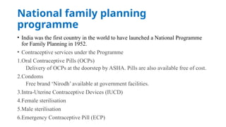 National family planning
programme
• India was the first country in the world to have launched a National Programme
for Family Planning in 1952.
• Contraceptive services under the Programme
1.Oral Contraceptive Pills (OCPs)
Delivery of OCPs at the doorstep by ASHA. Pills are also available free of cost.
2.Condoms
Free brand ‘Nirodh’ available at government facilities.
3.Intra-Uterine Contraceptive Devices (IUCD)
4.Female sterilisation
5.Male sterilisation
6.Emergency Contraceptive Pill (ECP)
 