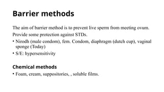 Barrier methods
The aim of barrier method is to prevent live sperm from meeting ovum.
Provide some protection against STDs.
• Nirodh (male condom), fem. Condom, diaphragm (dutch cup), vaginal
sponge (Today)
• S/E: hypersensitivity
Chemical methods
• Foam, cream, suppositories, , soluble films.
 