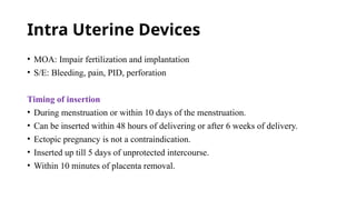 Intra Uterine Devices
• MOA: Impair fertilization and implantation
• S/E: Bleeding, pain, PID, perforation
Timing of insertion
• During menstruation or within 10 days of the menstruation.
• Can be inserted within 48 hours of delivering or after 6 weeks of delivery.
• Ectopic pregnancy is not a contraindication.
• Inserted up till 5 days of unprotected intercourse.
• Within 10 minutes of placenta removal.
 