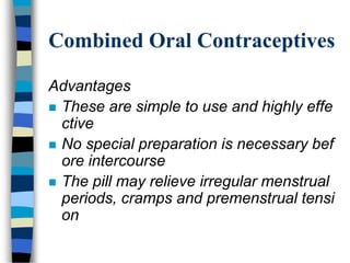 Combined Oral Contraceptives
Advantages
 These are simple to use and highly effe
ctive
 No special preparation is necessary bef
ore intercourse
 The pill may relieve irregular menstrual
periods, cramps and premenstrual tensi
on
 