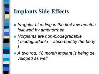 Implants Side Effects
 Irregular bleeding in the first few months
followed by amenorrhea
 Norplants are non-biodegradable
( biodegradable = absorbed by the body
)
 A two rod, 18 month implant is being de
veloped as well
 
