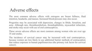 Adverse effects
The most common adverse effects with estrogens are breast fullness, fluid
retention, headache, and nausea. Increased blood pressure may also occur.
Progestins may be associated with depression, changes in libido, hirsutism, and
acne. Although rare, thromboembolism, thrombophlebitis, myocardial infarction,
and stroke may occur with use of oral contraceptives.
These severe adverse effects are most common among women who are over age
35 and smoke.
The incidence of cervical cancer may be increased with oral contraceptives,
because women are less likely to use additional barrier methods of contraception
that reduce exposure to human papillomavirus (the primary risk factor for cervical
cancer).
15
 