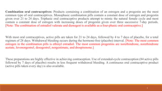 7
Combination oral contraceptives: Products containing a combination of an estrogen and a progestin are the most
common type of oral contraceptives. Monophasic combination pills contain a constant dose of estrogen and progestin
given over 21 to 24 days. Triphasic oral contraceptive products attempt to mimic the natural female cycle and most
contain a constant dose of estrogen with increasing doses of progestin given over three successive 7-day periods.
[Note: The combination of estradiol valerate and dienogest is available as a four-phasic oral contraceptive.]
With most oral contraceptives, active pills are taken for 21 to 24 days, followed by 4 to 7 days of placebo, for a total
regimen of 28 days. Withdrawal bleeding occurs during the hormone-free (placebo) interval. [Note: The most common
estrogen in the combination pills is ethinyl estradiol. The most common progestins are norethindrone, norethindrone
acetate, levonorgestrel, desogestrel, norgestimate, and drospirenone.]
These preparations are highly effective in achieving contraception. Use of extended-cycle contraception (84 active pills
followed by 7 days of placebo) results in less frequent withdrawal bleeding. A continuous oral contraceptive product
(active pills taken every day) is also available.
 