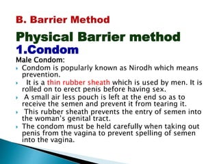 Physical Barrier method
1.Condom
Male Condom:
 Condom is popularly known as Nirodh which means
prevention.
 It is a thin rubber sheath which is used by men. It is
rolled on to erect penis before having sex.
 A small air less pouch is left at the end so as to
receive the semen and prevent it from tearing it.
 This rubber sheath prevents the entry of semen into
the woman’s genital tract.
 The condom must be held carefully when taking out
penis from the vagina to prevent spelling of semen
into the vagina.
 