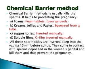 Chemical Barrier method
 Chemical Barrier methods is usually kills the
sperms. It helps to preventing the pregnancy.
 a) Foams: Foam tablets, foam aerosols.
 b) Creams, Jellies and Pastes: Squeezed from a
tube.
 c) suppositories: Inserted manually.
 d) Soluble films: C-film inserted manually.
 All these spermicides are inserted deep into the
vagina 15min before coitus. They come in contact
with sperms deposited in the woman’s genital and
kill them and thus prevent the pregnancy.
 