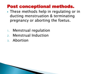 Post conceptional methods.
 These methods help in regulating or in
ducting menstruation & terminating
pregnancy or aborting the foetus.
1. Menstrual regulation
2. Menstrual Induction
3. Abortion
 