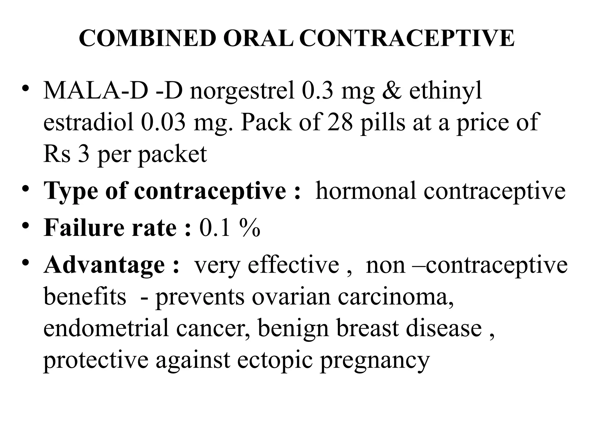 COMBINED ORAL CONTRACEPTIVE
• MALA-D -D norgestrel 0.3 mg & ethinyl
estradiol 0.03 mg. Pack of 28 pills at a price of
Rs 3 per packet
• Type of contraceptive : hormonal contraceptive
• Failure rate : 0.1 %
• Advantage : very effective , non –contraceptive
benefits - prevents ovarian carcinoma,
endometrial cancer, benign breast disease ,
protective against ectopic pregnancy
 