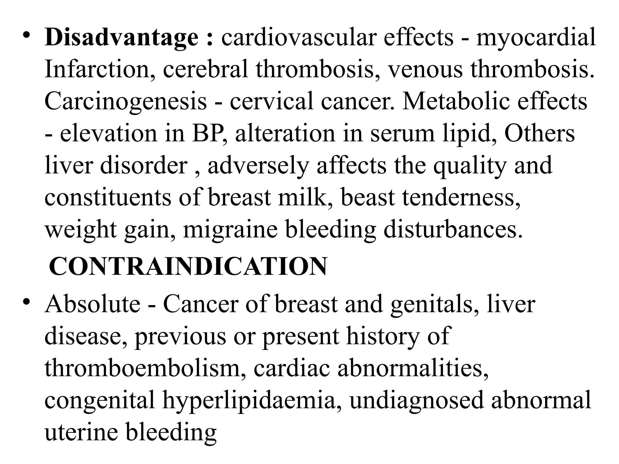 • Disadvantage : cardiovascular effects - myocardial
Infarction, cerebral thrombosis, venous thrombosis.
Carcinogenesis - cervical cancer. Metabolic effects
- elevation in BP, alteration in serum lipid, Others
liver disorder , adversely affects the quality and
constituents of breast milk, beast tenderness,
weight gain, migraine bleeding disturbances.
CONTRAINDICATION
• Absolute - Cancer of breast and genitals, liver
disease, previous or present history of
thromboembolism, cardiac abnormalities,
congenital hyperlipidaemia, undiagnosed abnormal
uterine bleeding
 