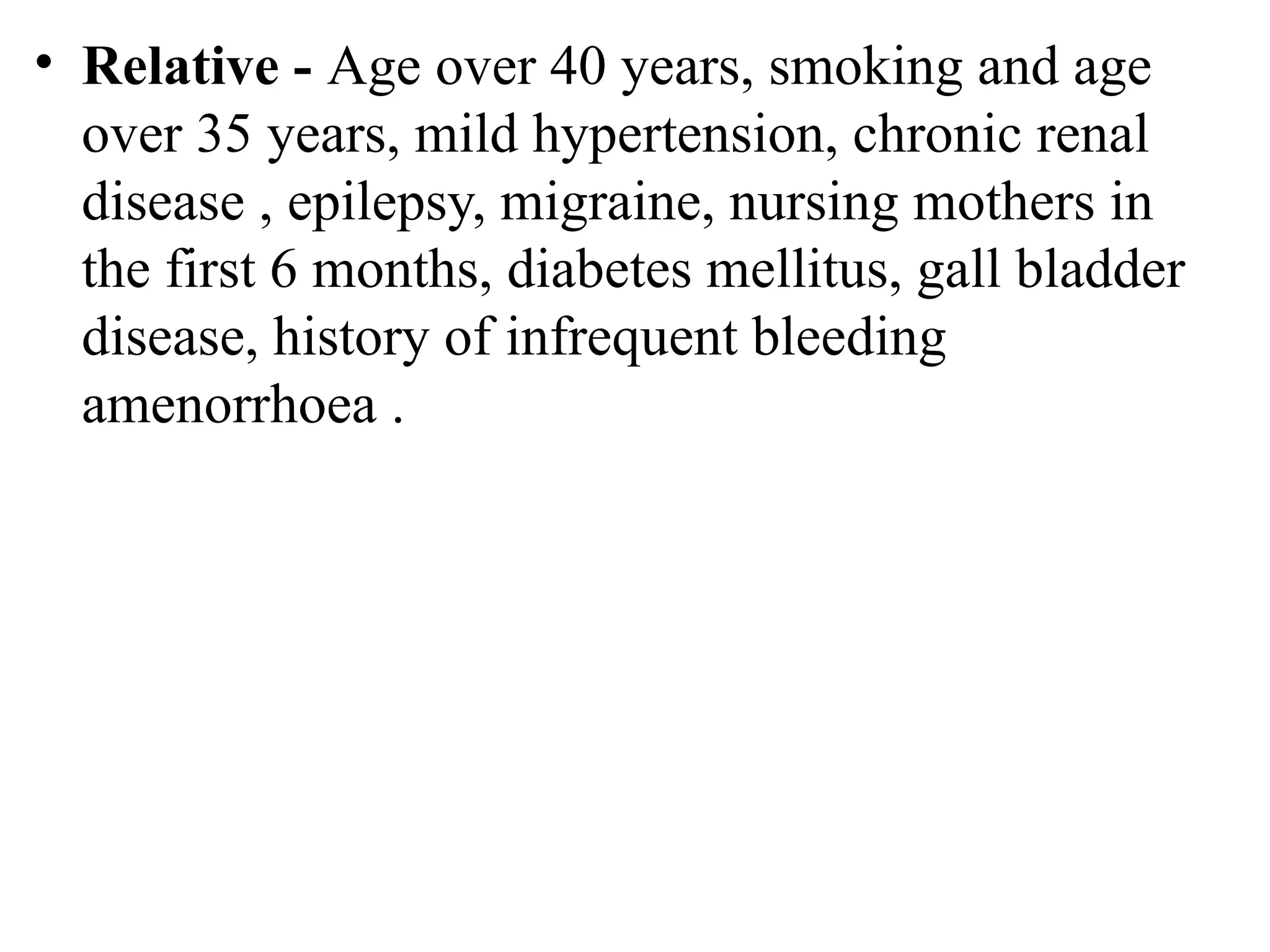 • Relative - Age over 40 years, smoking and age
over 35 years, mild hypertension, chronic renal
disease , epilepsy, migraine, nursing mothers in
the first 6 months, diabetes mellitus, gall bladder
disease, history of infrequent bleeding
amenorrhoea .
 