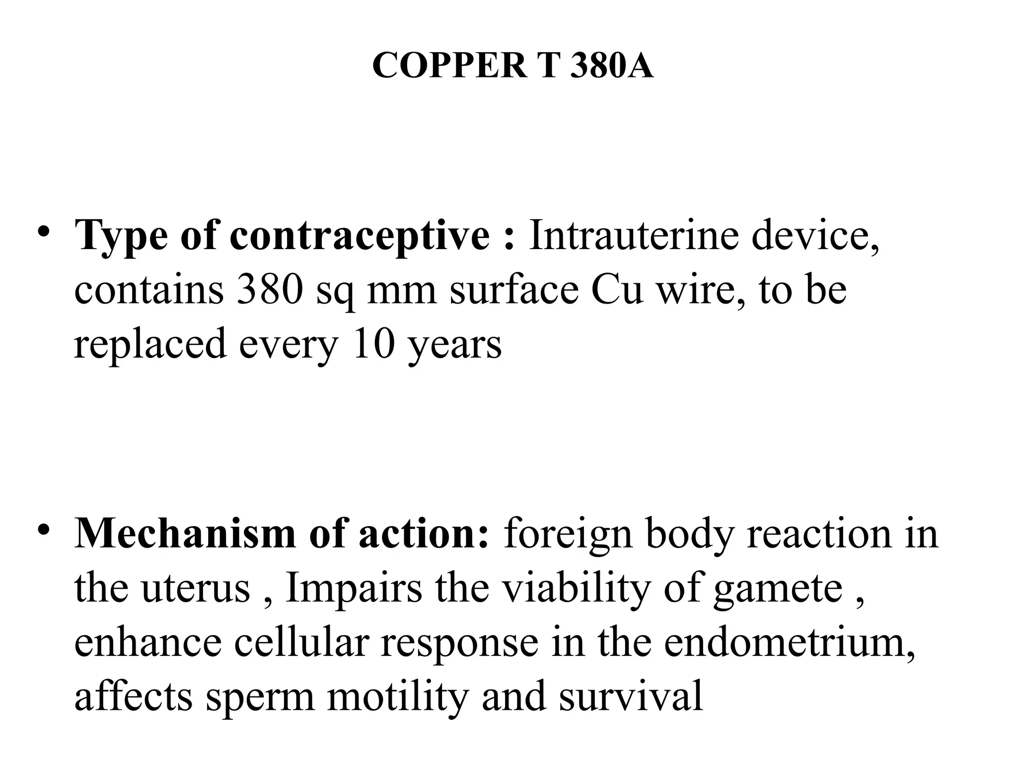 COPPER T 380A
• Type of contraceptive : Intrauterine device,
contains 380 sq mm surface Cu wire, to be
replaced every 10 years
• Mechanism of action: foreign body reaction in
the uterus , Impairs the viability of gamete ,
enhance cellular response in the endometrium,
affects sperm motility and survival
 