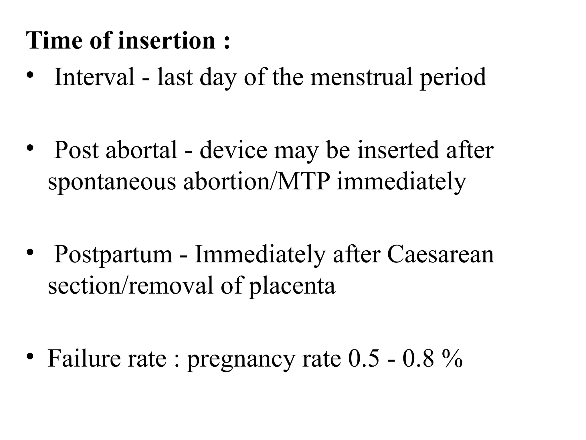 Time of insertion :
• Interval - last day of the menstrual period
• Post abortal - device may be inserted after
spontaneous abortion/MTP immediately
• Postpartum - Immediately after Caesarean
section/removal of placenta
• Failure rate : pregnancy rate 0.5 - 0.8 %
 