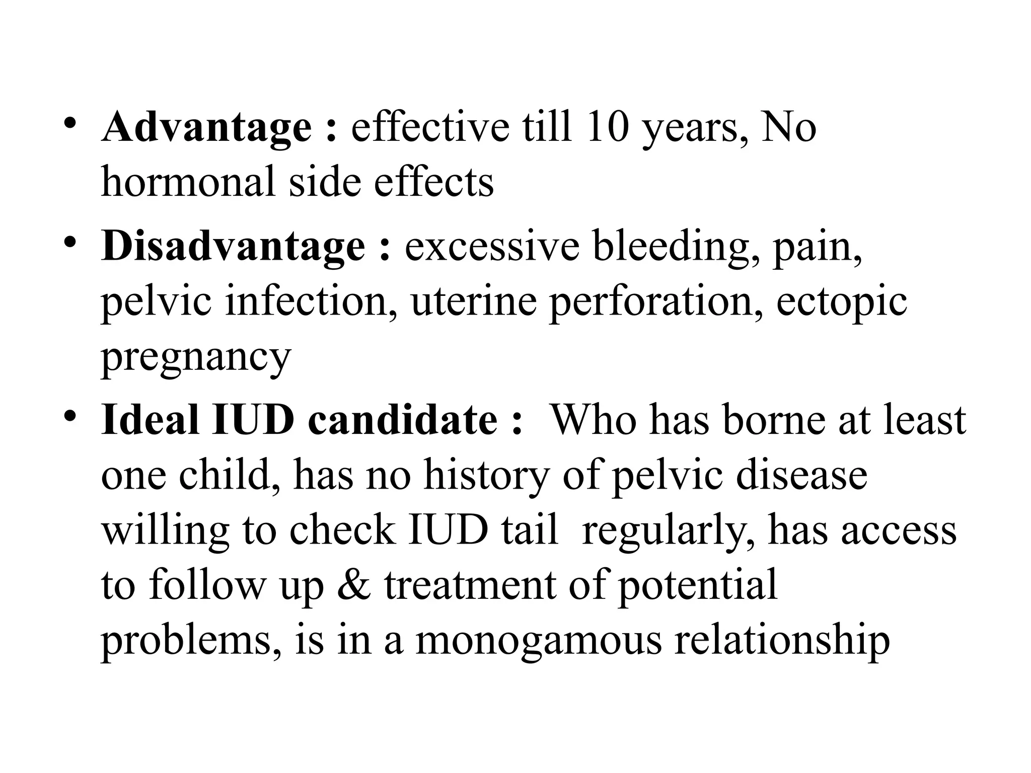 • Advantage : effective till 10 years, No
hormonal side effects
• Disadvantage : excessive bleeding, pain,
pelvic infection, uterine perforation, ectopic
pregnancy
• Ideal IUD candidate : Who has borne at least
one child, has no history of pelvic disease
willing to check IUD tail regularly, has access
to follow up & treatment of potential
problems, is in a monogamous relationship
 