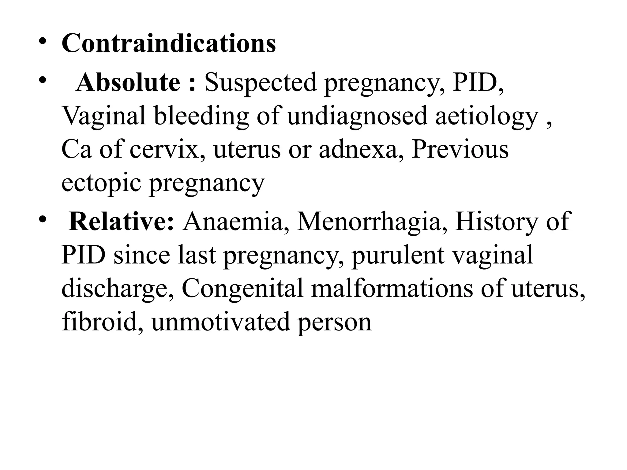 • Contraindications
• Absolute : Suspected pregnancy, PID,
Vaginal bleeding of undiagnosed aetiology ,
Ca of cervix, uterus or adnexa, Previous
ectopic pregnancy
• Relative: Anaemia, Menorrhagia, History of
PID since last pregnancy, purulent vaginal
discharge, Congenital malformations of uterus,
fibroid, unmotivated person
 