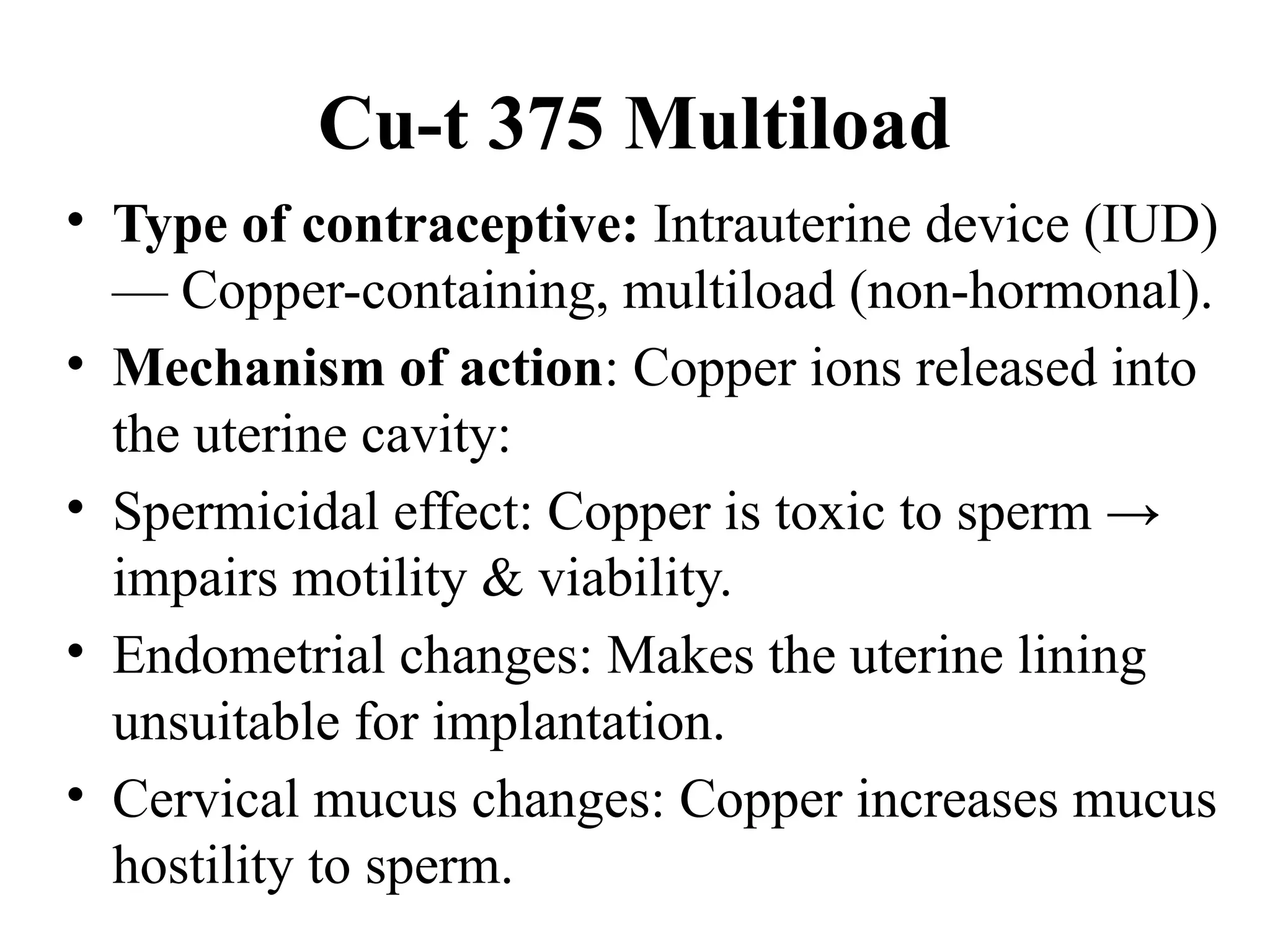 Cu-t 375 Multiload
• Type of contraceptive: Intrauterine device (IUD)
— Copper-containing, multiload (non-hormonal).
• Mechanism of action: Copper ions released into
the uterine cavity:
• Spermicidal effect: Copper is toxic to sperm →
impairs motility & viability.
• Endometrial changes: Makes the uterine lining
unsuitable for implantation.
• Cervical mucus changes: Copper increases mucus
hostility to sperm.
 