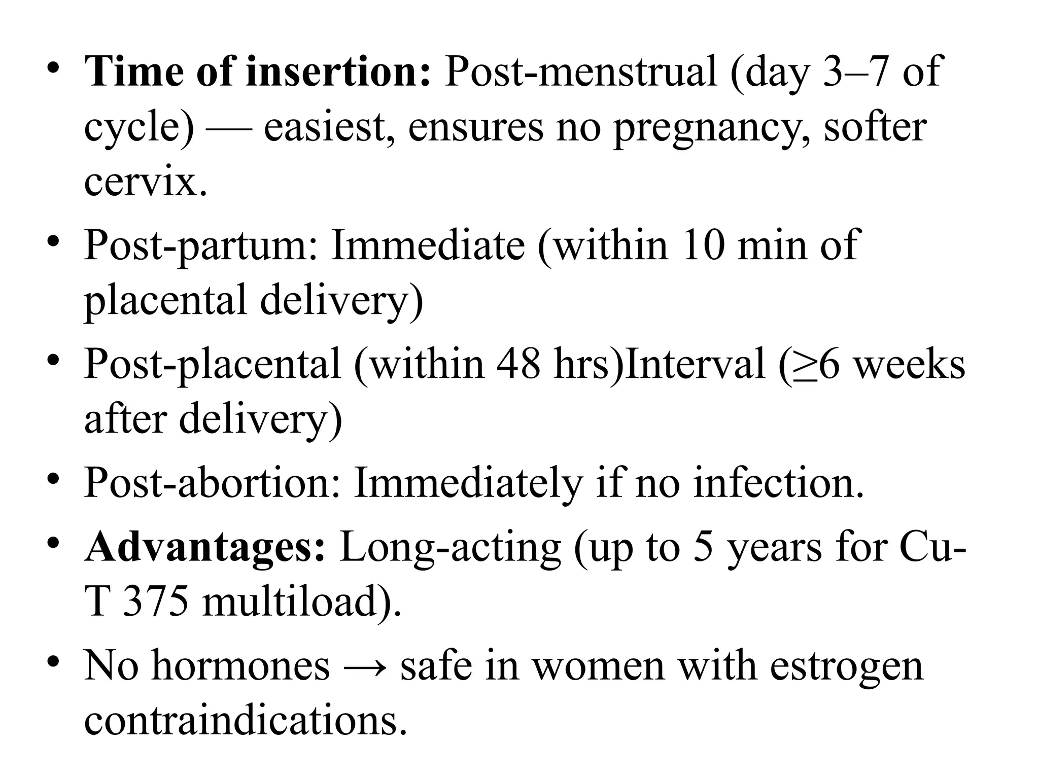 • Time of insertion: Post-menstrual (day 3–7 of
cycle) — easiest, ensures no pregnancy, softer
cervix.
• Post-partum: Immediate (within 10 min of
placental delivery)
• Post-placental (within 48 hrs)Interval (≥6 weeks
after delivery)
• Post-abortion: Immediately if no infection.
• Advantages: Long-acting (up to 5 years for Cu-
T 375 multiload).
• No hormones → safe in women with estrogen
contraindications.
 