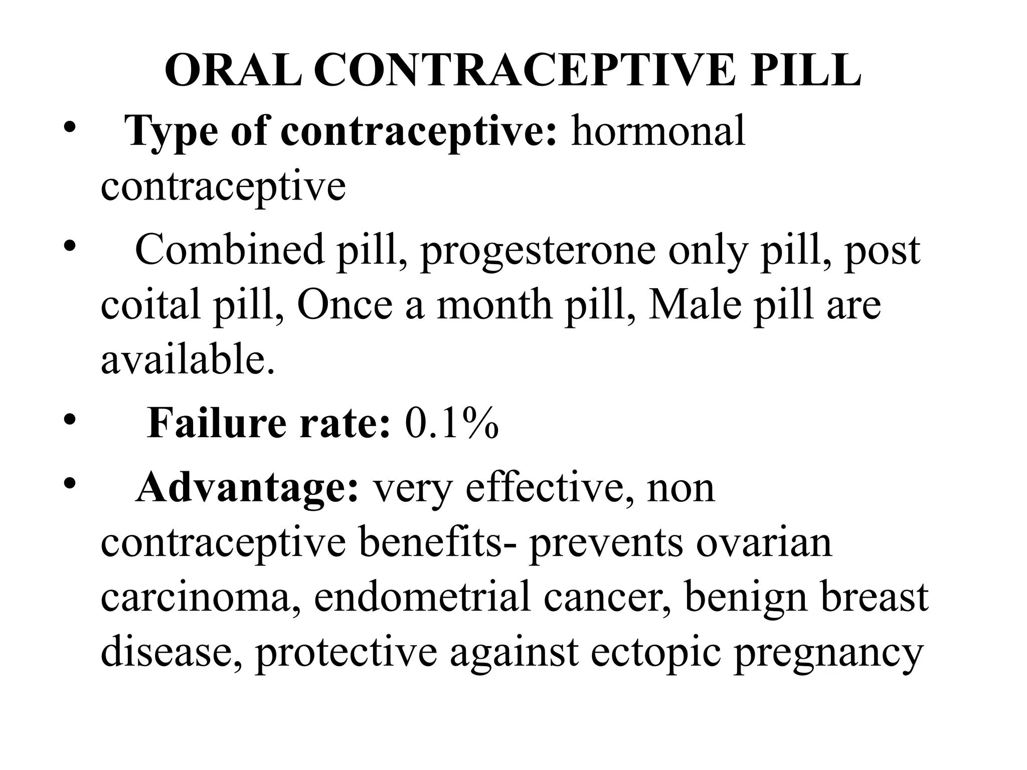 ORAL CONTRACEPTIVE PILL
• Type of contraceptive: hormonal
contraceptive
• Combined pill, progesterone only pill, post
coital pill, Once a month pill, Male pill are
available.
• Failure rate: 0.1%
• Advantage: very effective, non
contraceptive benefits- prevents ovarian
carcinoma, endometrial cancer, benign breast
disease, protective against ectopic pregnancy
 