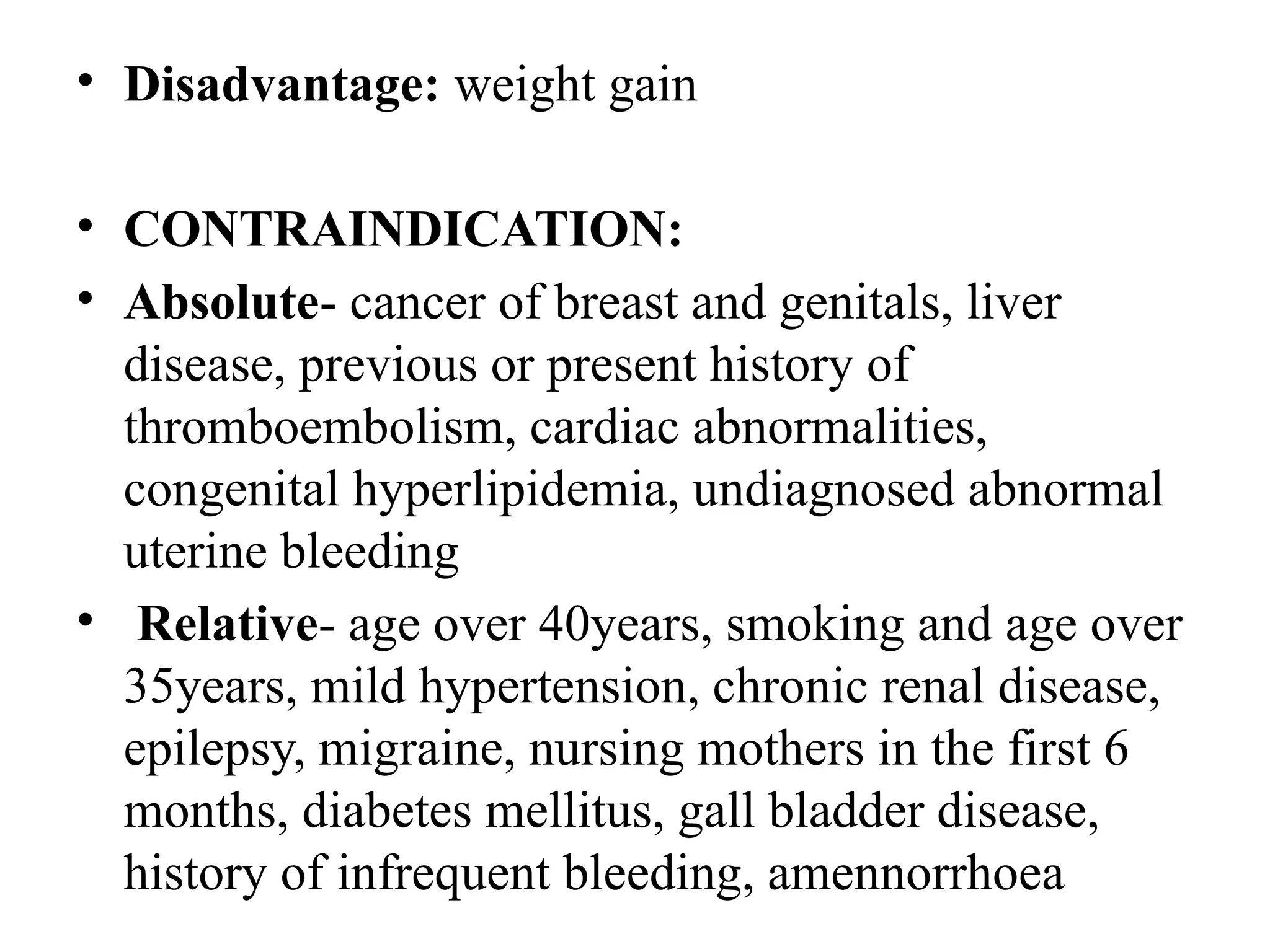• Disadvantage: weight gain
• CONTRAINDICATION:
• Absolute- cancer of breast and genitals, liver
disease, previous or present history of
thromboembolism, cardiac abnormalities,
congenital hyperlipidemia, undiagnosed abnormal
uterine bleeding
• Relative- age over 40years, smoking and age over
35years, mild hypertension, chronic renal disease,
epilepsy, migraine, nursing mothers in the first 6
months, diabetes mellitus, gall bladder disease,
history of infrequent bleeding, amennorrhoea
 
