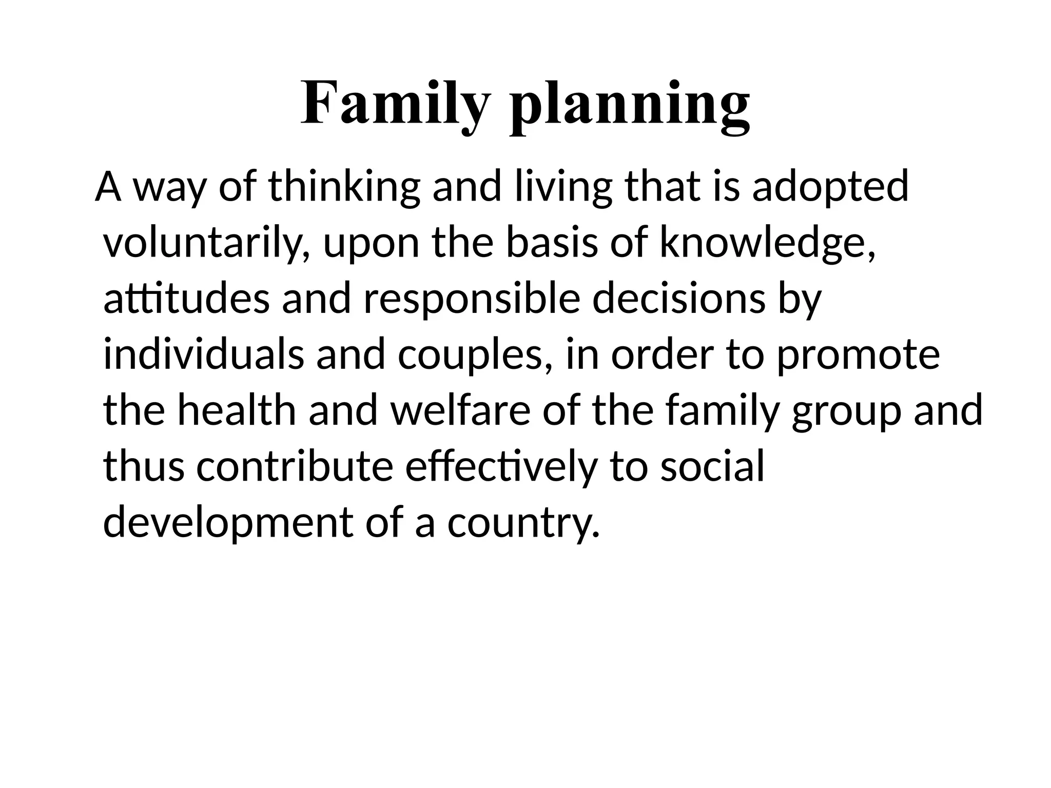 Family planning
A way of thinking and living that is adopted
voluntarily, upon the basis of knowledge,
attitudes and responsible decisions by
individuals and couples, in order to promote
the health and welfare of the family group and
thus contribute effectively to social
development of a country.
 