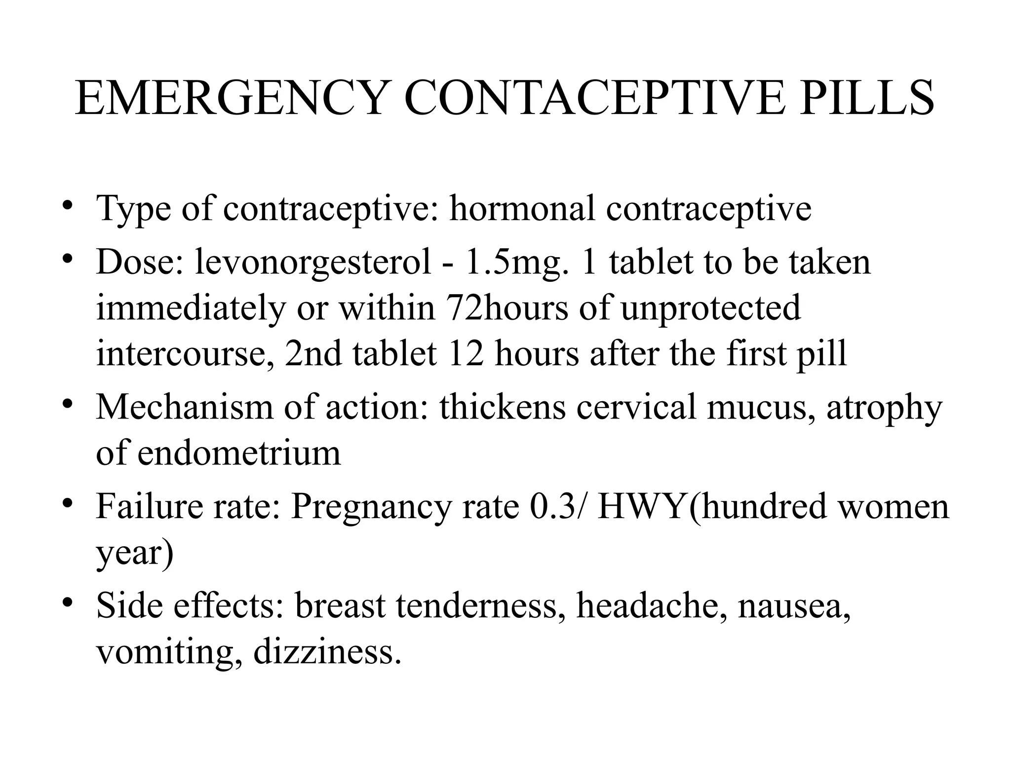 EMERGENCY CONTACEPTIVE PILLS
• Type of contraceptive: hormonal contraceptive
• Dose: levonorgesterol - 1.5mg. 1 tablet to be taken
immediately or within 72hours of unprotected
intercourse, 2nd tablet 12 hours after the first pill
• Mechanism of action: thickens cervical mucus, atrophy
of endometrium
• Failure rate: Pregnancy rate 0.3/ HWY(hundred women
year)
• Side effects: breast tenderness, headache, nausea,
vomiting, dizziness.
 