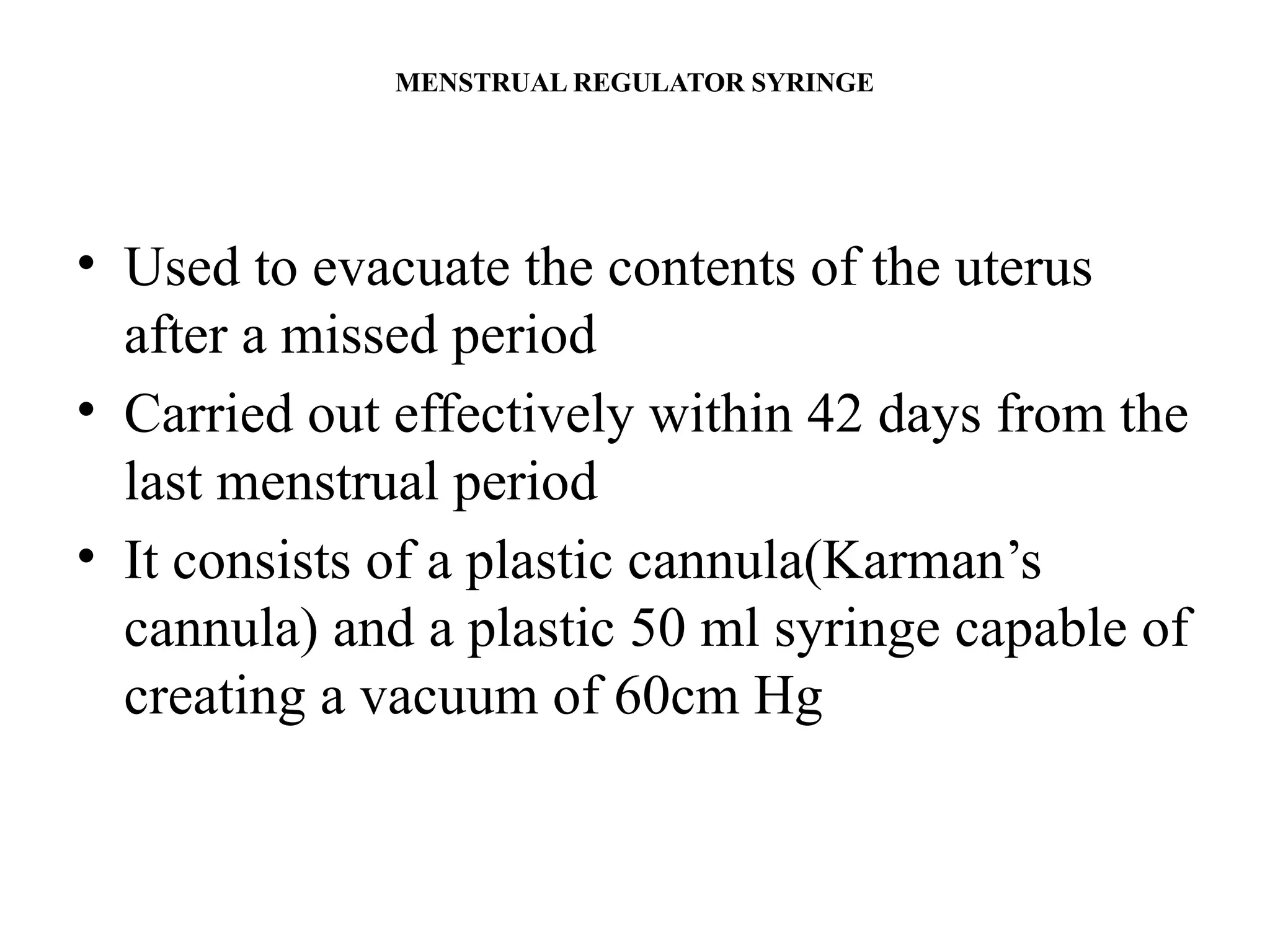 MENSTRUAL REGULATOR SYRINGE
• Used to evacuate the contents of the uterus
after a missed period
• Carried out effectively within 42 days from the
last menstrual period
• It consists of a plastic cannula(Karman’s
cannula) and a plastic 50 ml syringe capable of
creating a vacuum of 60cm Hg
 