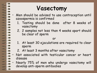 Vasectomy
• Men should be advised to use contraception until
azoospermia is confirmed
1. Testing should be done after 8 weeks of
vasectomy
2. 2 samples not less than 4 weeks apart should
be clear of sperm
or
1. At least 30 ejaculations are required to clear
sperm
2. At least 3 months after vasectomy
• Not associated with testicular cancer or heart
disease
• Nearly 75% of men who undergo vasectomy will
develop anti-sperm antibodies
 