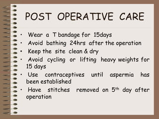POST OPERATIVE CARE
• Wear a T bandage for 15days
• Avoid bathing 24hrs after the operation
• Keep the site clean & dry
• Avoid cycling or lifting heavy weights for
15 days
• Use contraceptives until aspermia has
been established
• Have stitches removed on 5th day after
operation
 
