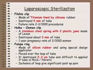 Laparoscopic Sterilization
• Filshie clip
– Made of Titanium lined by silicone rubber
– Destroyed 4 mm of tube
– Failure rate 2-3/1000 procedures
• Hulka – Clemen clip
– A stainless steel spring with 2 plastic jaws made
of Lexan
– Destroyed about 3 mm of tube
– 1 year pregnancy rate of 2/1000 women
• Falope ring
– Made of silicon rubber and using special design
applicator
– Placed over the loop of tube
– It destroyed 2-3 cm tube and difficult to applied
if tube is thick / fibrotic
– Ischemia of loop give significant post op pain
 