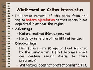 Widthrawal or Coitus interruptus
• Deliberate removal of the penis from the
vagina before ejaculation so that sperm is not
deposited in or near the vagina.
• Advantage
– Natural method (Non expensive)
– No delay in return of fertility after use
• Disadvantage
– High failure rate (Drops of fluid secreted
by the penis when it first becomes erect
can contain enough sperm to cause
pregnancy)
– Withdrawal does not protect against STIs.
 
