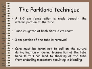 The Parkland technique
• A 2-3 cm fenestration is made beneath the
isthmic portion of the tube
• Tube is ligated at both sites, 3 cm apart.
• 3 cm portion of the tube is removed.
• Care must be taken not to pull on the suture
during ligation or during transection of the tube
because this can lead to shearing of the tube
from underling mesentery resulting in bleeding
 