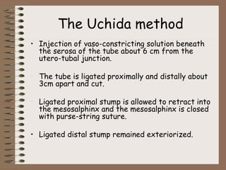 The Uchida method
• Injection of vaso-constricting solution beneath
the serosa of the tube about 6 cm from the
utero-tubal junction.
• The tube is ligated proximally and distally about
3cm apart and cut.
• Ligated proximal stump is allowed to retract into
the mesosalphinx and the mesosalphinx is closed
with purse-string suture.
• Ligated distal stump remained exteriorized.
 