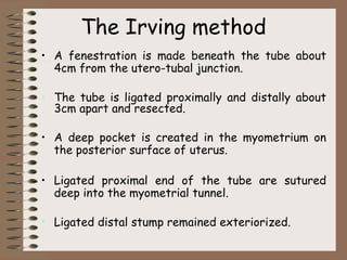 The Irving method
• A fenestration is made beneath the tube about
4cm from the utero-tubal junction.
• The tube is ligated proximally and distally about
3cm apart and resected.
• A deep pocket is created in the myometrium on
the posterior surface of uterus.
• Ligated proximal end of the tube are sutured
deep into the myometrial tunnel.
• Ligated distal stump remained exteriorized.
 