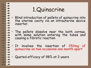 1.Quinacrine
• Blind introduction of pellets of quinacrine into
the uterine cavity via an intrauterine device
inserter.
• The pellets dissolve near the both cornua,
with some solution entering the tubes and
causing a fibrotic reaction
• It involves the insertion of 252mg of
quinacrine on two occasions one month apart
• Quoted efficacy of 98% at 2 years
 