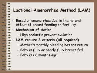 Lactional Amenorrhea Method (LAM)
• Based on amenorrhea due to the natural
effect of breast feeding on fertility
• Mechanism of Action
– High prolactin prevent ovulation
• LAM require 3 criteria (All required)
– Mother’s monthly bleeding has not return
– Baby is fully or nearly fully breast fed
– Baby is < 6 months age
 