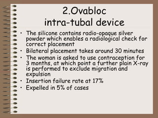 2.Ovabloc
intra-tubal device
• The silicone contains radio-opaque silver
powder which enables a radiological check for
correct placement
• Bilateral placement takes around 30 minutes
• The woman is asked to use contraception for
3 months, at which point a further plain X-ray
is performed to exclude migration and
expulsion
• Insertion failure rate at 17%
• Expelled in 5% of cases
 