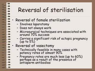 Reversal of sterilisation
• Reversal of female sterilization
– Involves laparotomy
– Does not always work
– Microsurgical techniques are associated with
around 70% success
– Carries a significant risk of ectopic pregnancy
(up to 5%)
• Reversal of vasectomy
– Technically feasible in many cases with
patency rates of almost 90%
– Pregnancy rates are much less (up to 60%)
perhaps as a result of the presence of
antisperm antibodies
 
